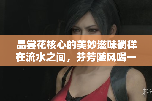 品尝花核心的美妙滋味徜徉在流水之间，芬芳随风喝一杯花香浓醇