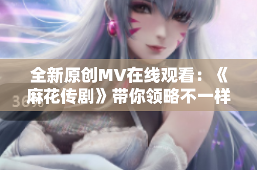 全新原创MV在线观看：《麻花传剧》带你领略不一样的戏剧魅力