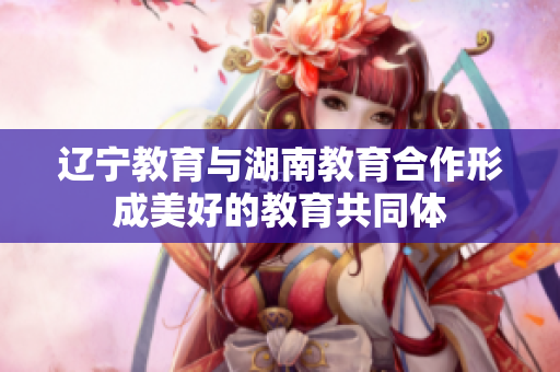 辽宁教育与湖南教育合作形成美好的教育共同体