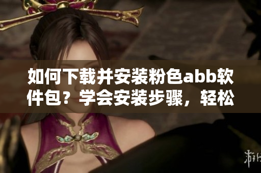 如何下载并安装粉色abb软件包？学会安装步骤，轻松享受使用。