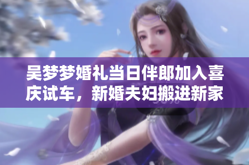 吴梦梦婚礼当日伴郎加入喜庆试车，新婚夫妇搬进新家展开新生活
