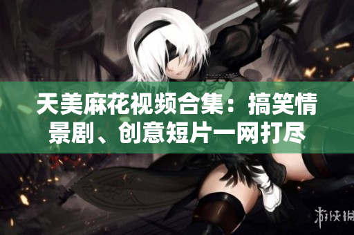 天美麻花视频合集：搞笑情景剧、创意短片一网打尽