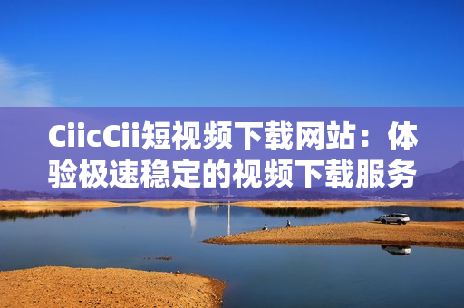 CiicCii短视频下载网站：体验极速稳定的视频下载服务