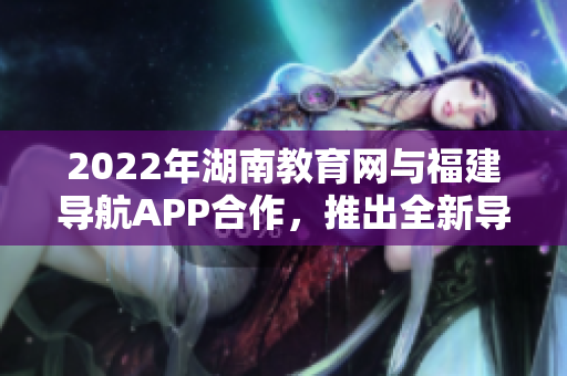 2022年湖南教育网与福建导航APP合作，推出全新导航服务