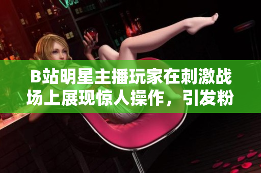 B站明星主播玩家在刺激战场上展现惊人操作，引发粉丝热烈讨论