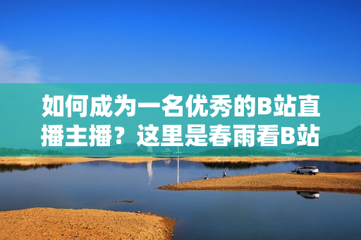 如何成为一名优秀的B站直播主播？这里是春雨看B站直播的秘诀！