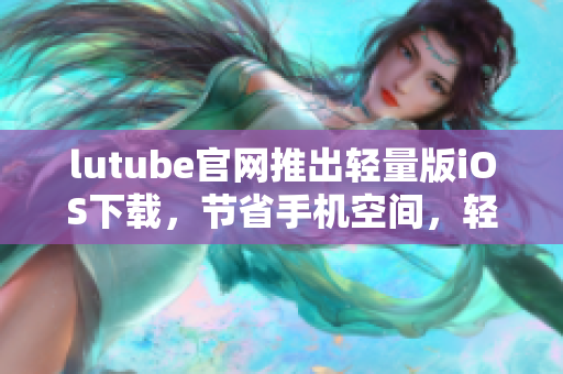lutube官网推出轻量版iOS下载，节省手机空间，轻松观看视频