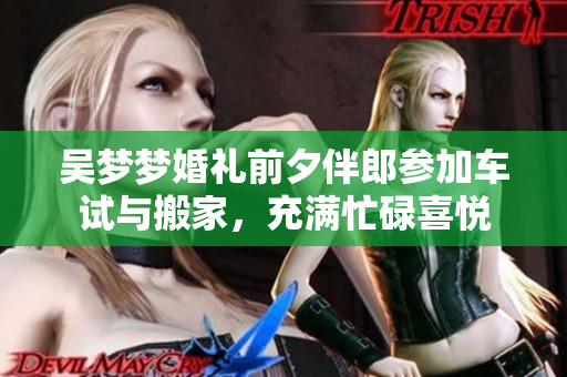吴梦梦婚礼前夕伴郎参加车试与搬家，充满忙碌喜悦
