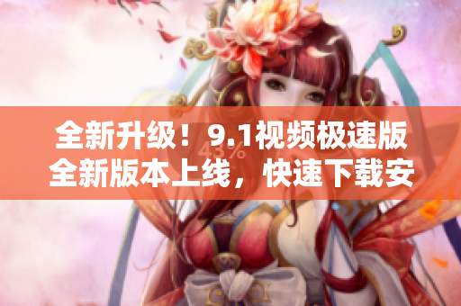 全新升级！9.1视频极速版全新版本上线，快速下载安装体验不一样的乐趣