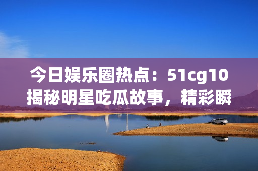 今日娱乐圈热点：51cg10揭秘明星吃瓜故事，精彩瞬间大揭秘
