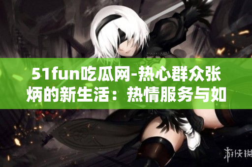 51fun吃瓜网-热心群众张炳的新生活：热情服务与如何主题公园管理