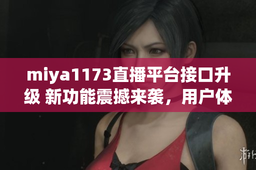 miya1173直播平台接口升级 新功能震撼来袭，用户体验再升级