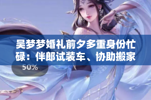 吴梦梦婚礼前夕多重身份忙碌：伴郎试装车、协助搬家！