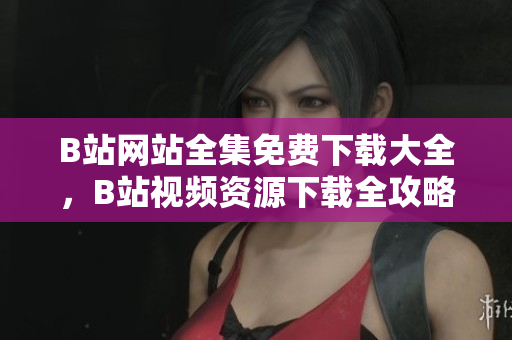 B站网站全集免费下载大全，B站视频资源下载全攻略