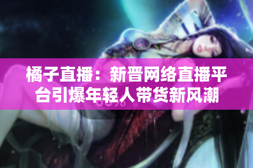 橘子直播：新晋网络直播平台引爆年轻人带货新风潮