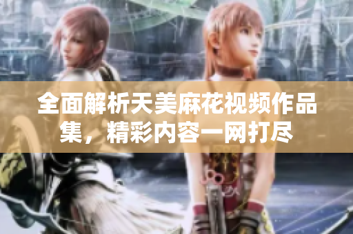 全面解析天美麻花视频作品集，精彩内容一网打尽