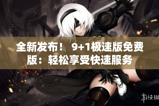 全新发布！ 9+1极速版免费版：轻松享受快速服务