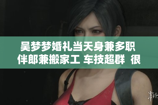 吴梦梦婚礼当天身兼多职 伴郎兼搬家工 车技超群  很忙的那一天
