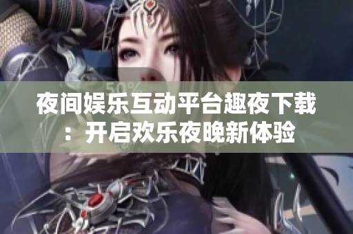 夜间娱乐互动平台趣夜下载：开启欢乐夜晚新体验