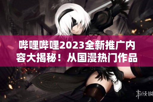 哔哩哔哩2023全新推广内容大揭秘！从国漫热门作品到MCN合作项目一网打尽！