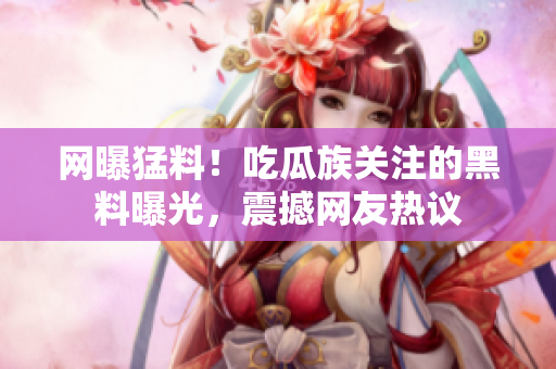 网曝猛料！吃瓜族关注的黑料曝光，震撼网友热议