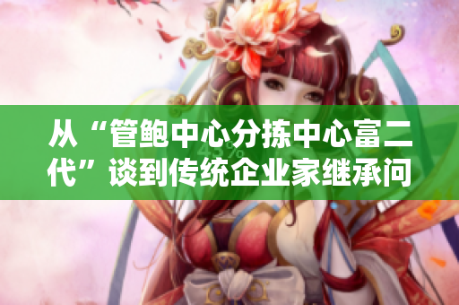 从“管鲍中心分拣中心富二代”谈到传统企业家继承问题