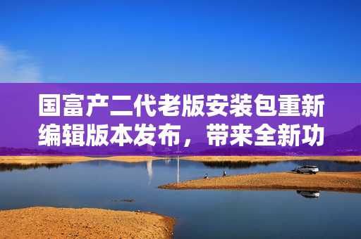 国富产二代老版安装包重新编辑版本发布，带来全新功能和优化体验