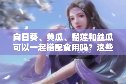 向日葵、黄瓜、榴莲和丝瓜可以一起搭配食用吗？这些食材的营养价值和潜在效果如何？