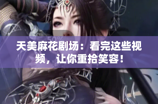天美麻花剧场：看完这些视频，让你重拾笑容！