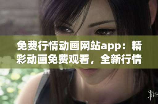 免费行情动画网站app：精彩动画免费观看，全新行情动态一网打尽