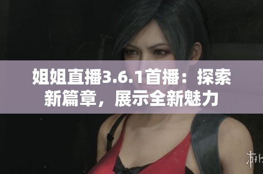 姐姐直播3.6.1首播：探索新篇章，展示全新魅力