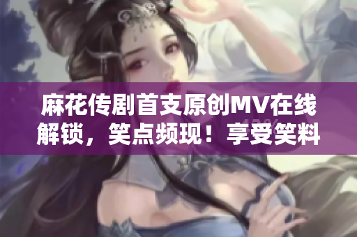麻花传剧首支原创MV在线解锁，笑点频现！享受笑料盛宴，精彩不断，快来一睹为快！