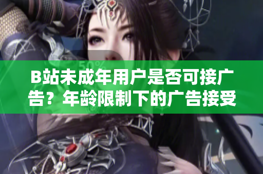 B站未成年用户是否可接广告？年龄限制下的广告接受政策变更调查