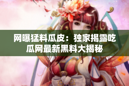 网曝猛料瓜皮：独家揭露吃瓜网最新黑料大揭秘