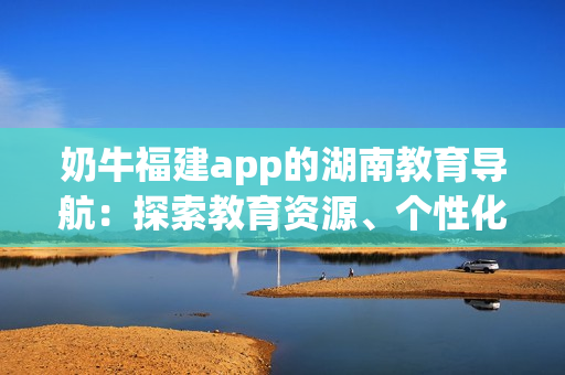 奶牛福建app的湖南教育导航：探索教育资源、个性化学习的利器