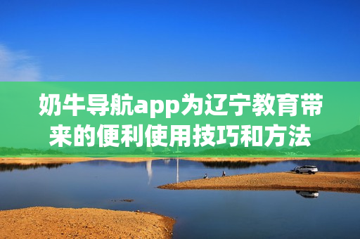 奶牛导航app为辽宁教育带来的便利使用技巧和方法