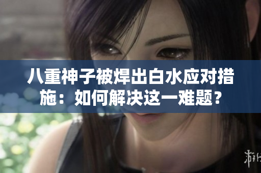 八重神子被焊出白水应对措施：如何解决这一难题？
