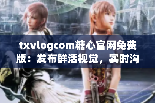 txvlogcom糖心官网免费版：发布鲜活视觉，实时沟通新关卡