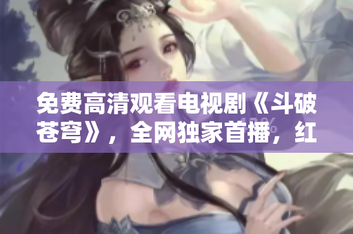 免费高清观看电视剧《斗破苍穹》，全网独家首播，红桃倾情献映