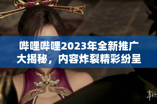 哔哩哔哩2023年全新推广大揭秘，内容炸裂精彩纷呈，网红明星齐聚，福利大放送，你绝对不能错过！