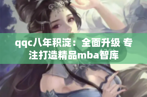 qqc八年积淀：全面升级 专注打造精品mba智库