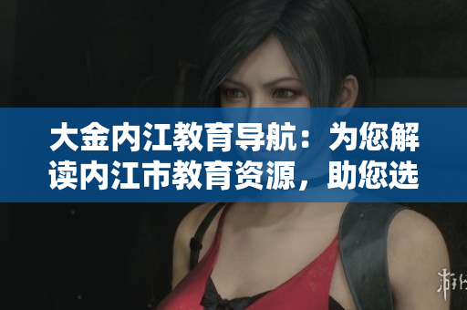 大金内江教育导航：为您解读内江市教育资源，助您选择合适教育机构