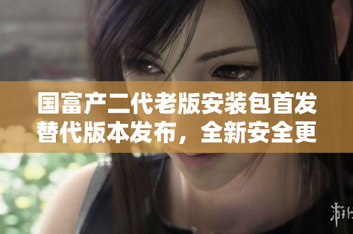 国富产二代老版安装包首发替代版本发布，全新安全更新，功能更强大