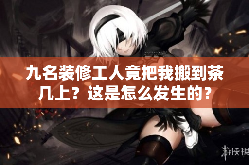 九名装修工人竟把我搬到茶几上？这是怎么发生的？