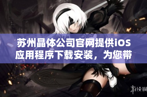 苏州晶体公司官网提供iOS应用程序下载安装，为您带来更便捷的体验