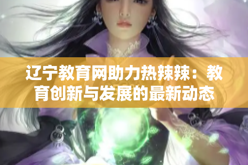 辽宁教育网助力热辣辣：教育创新与发展的最新动态