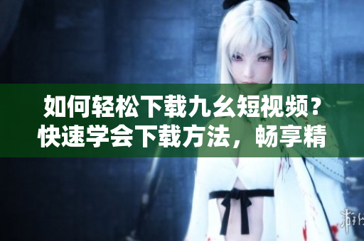 如何轻松下载九幺短视频？快速学会下载方法，畅享精彩内容