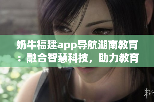 奶牛福建app导航湖南教育：融合智慧科技，助力教育发展