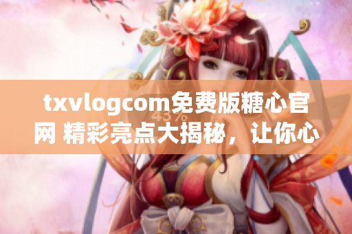 txvlogcom免费版糖心官网 精彩亮点大揭秘，让你心动不已