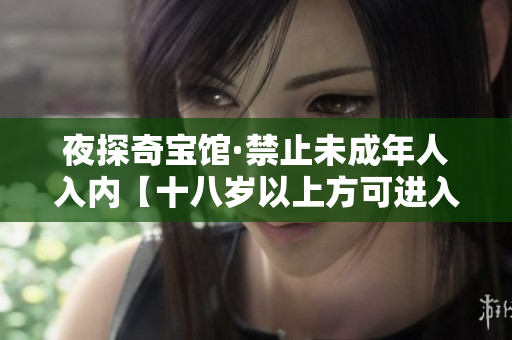 夜探奇宝馆·禁止未成年人入内【十八岁以上方可进入】